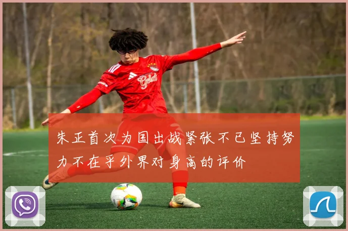 朱正首次为国出战紧张不已坚持努力不在乎外界对身高的评价