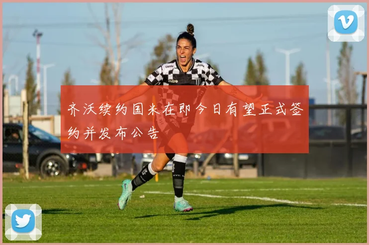 齐沃续约国米在即今日有望正式签约并发布公告