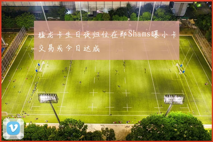 猛龙卡生日夜归位在即Shams曝小卡交易或今日达成