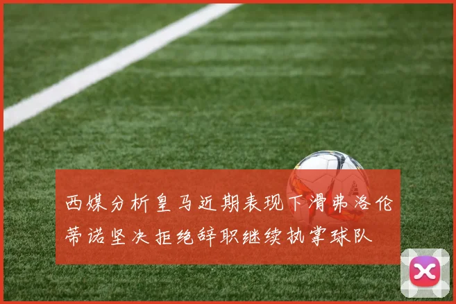 西媒分析皇马近期表现下滑弗洛伦蒂诺坚决拒绝辞职继续执掌球队