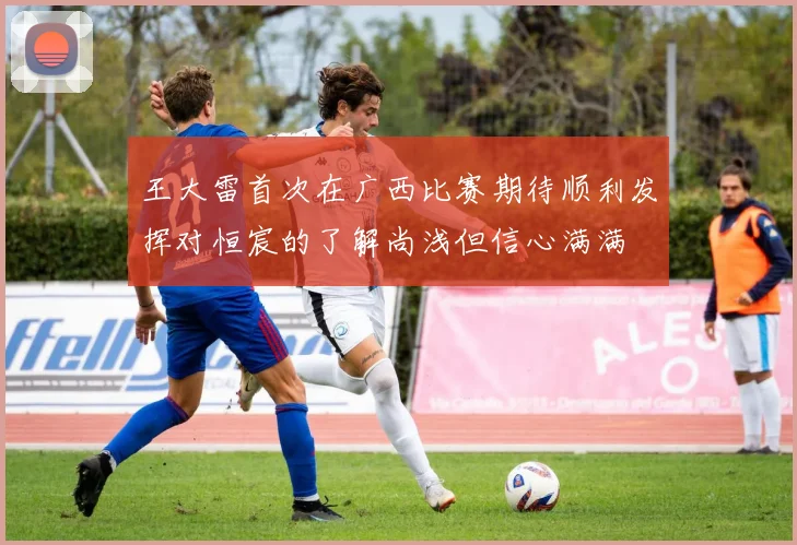 王大雷首次在广西比赛期待顺利发挥对恒宸的了解尚浅但信心满满