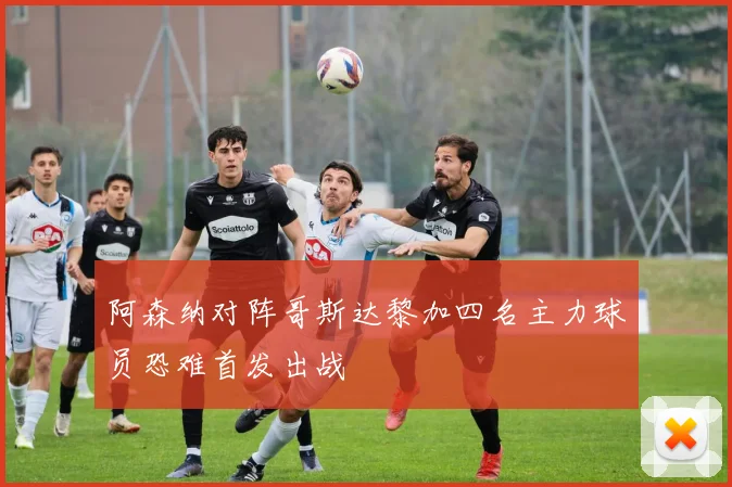 阿森纳对阵哥斯达黎加四名主力球员恐难首发出战