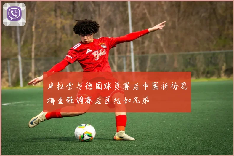 库拉索与德国球员赛后中圈祈祷恩梅查强调赛后团结如兄弟