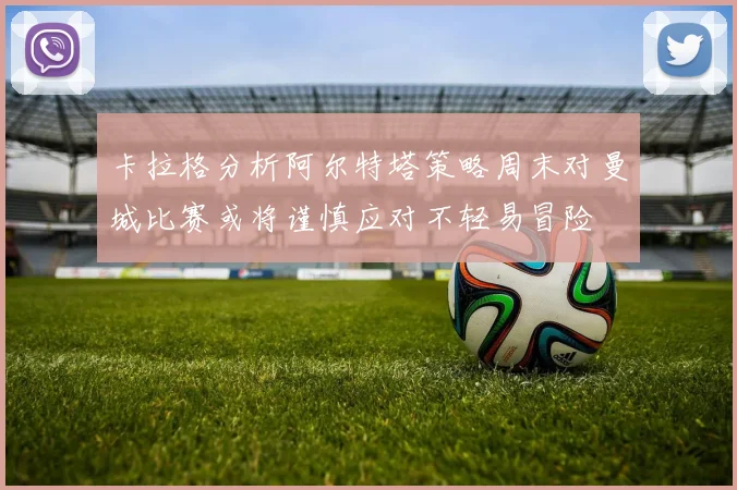 卡拉格分析阿尔特塔策略周末对曼城比赛或将谨慎应对不轻易冒险