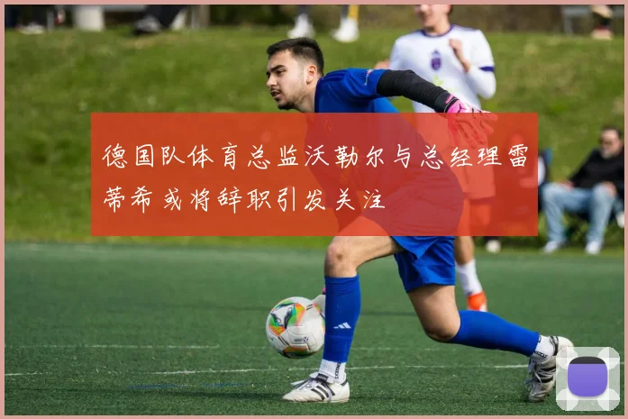 德国队体育总监沃勒尔与总经理雷蒂希或将辞职引发关注