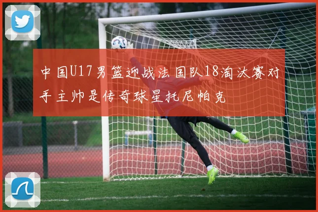 中国U17男篮迎战法国队18淘汰赛对手主帅是传奇球星托尼帕克