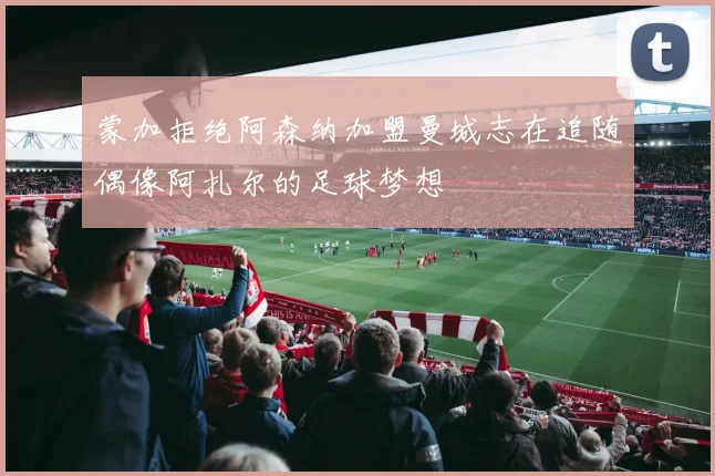 蒙加拒绝阿森纳加盟曼城志在追随偶像阿扎尔的足球梦想