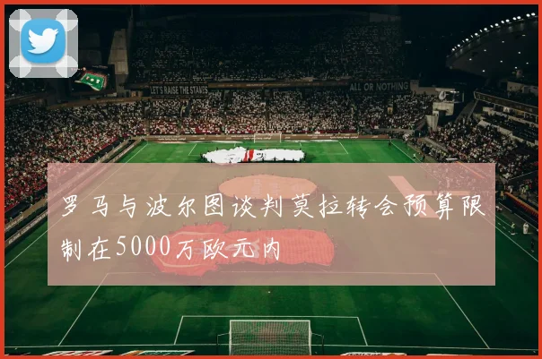 罗马与波尔图谈判莫拉转会预算限制在5000万欧元内