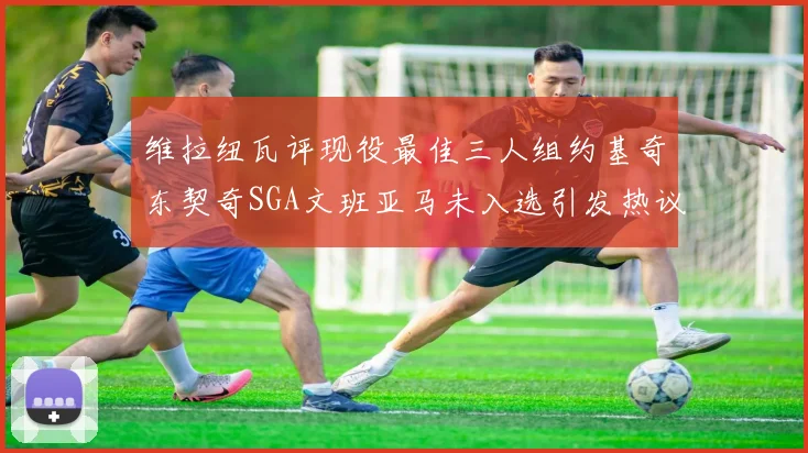 维拉纽瓦评现役最佳三人组约基奇东契奇SGA文班亚马未入选引发热议