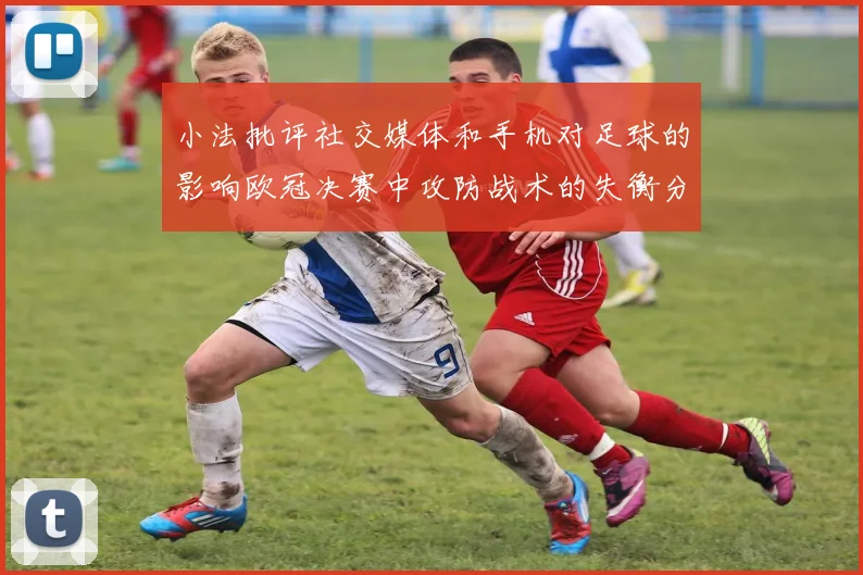 小法批评社交媒体和手机对足球的影响欧冠决赛中攻防战术的失衡分析