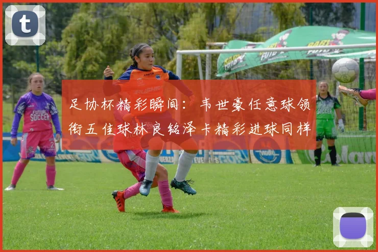 足协杯精彩瞬间：韦世豪任意球领衔五佳球林良铭泽卡精彩进球同样耀眼