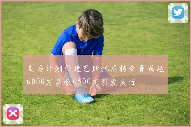 皇马计划引进巴斯托尼转会费或达6000万身价6500万引发关注