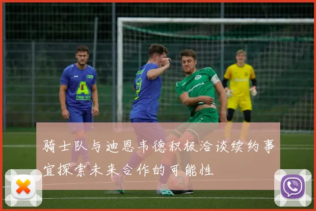 骑士队与迪恩韦德积极洽谈续约事宜探索未来合作的可能性
