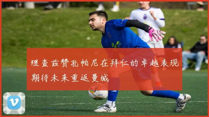 理查兹赞孔帕尼在拜仁的卓越表现期待未来重返曼城