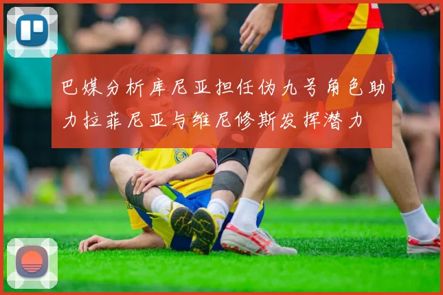 巴媒分析库尼亚担任伪九号角色助力拉菲尼亚与维尼修斯发挥潜力
