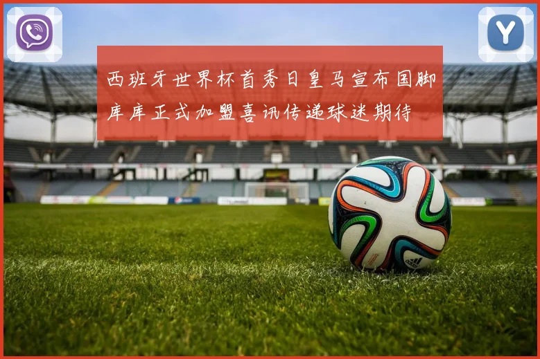 西班牙世界杯首秀日皇马宣布国脚库库正式加盟喜讯传递球迷期待
