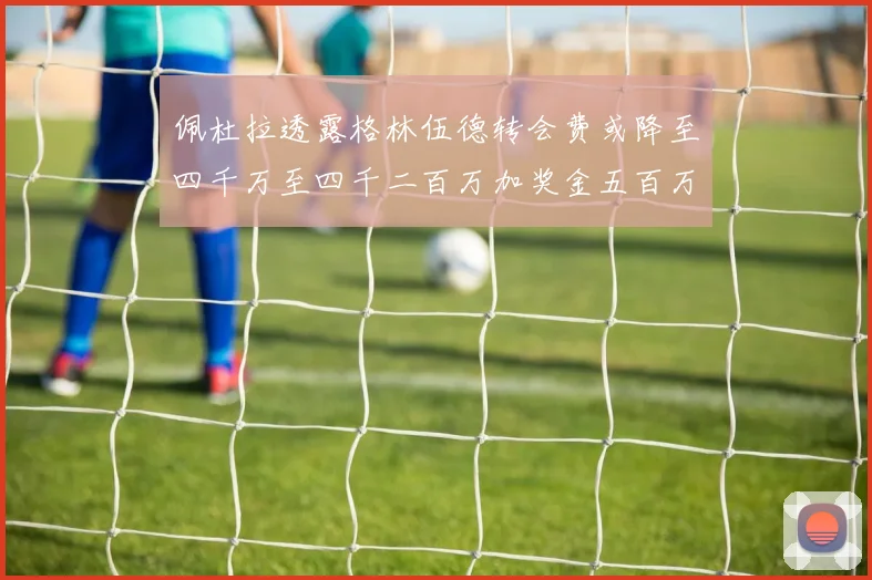 佩杜拉透露格林伍德转会费或降至四千万至四千二百万加奖金五百万至六百万
